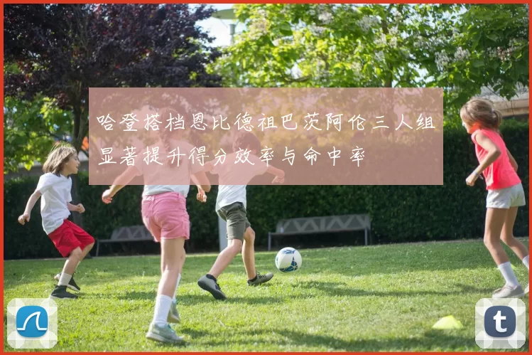 哈登搭档恩比德祖巴茨阿伦三人组显著提升得分效率与命中率