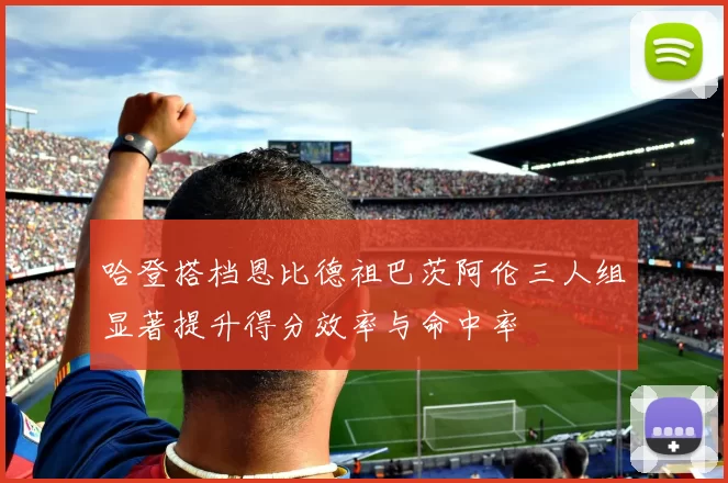 哈登搭档恩比德祖巴茨阿伦三人组显著提升得分效率与命中率