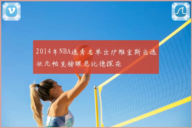 2014年NBA选秀名单出炉维金斯当选状元帕克榜眼恩比德探花
