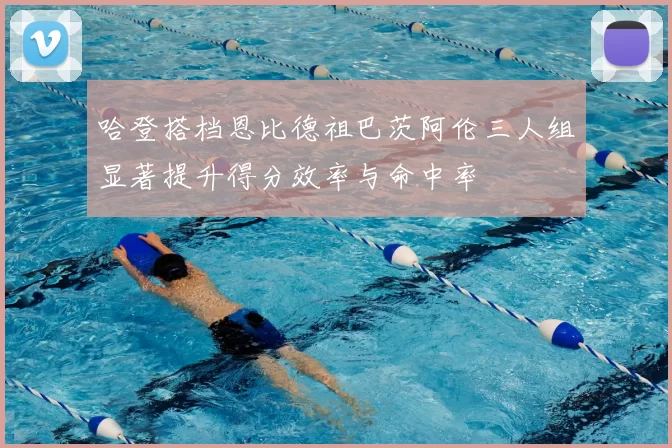 哈登搭档恩比德祖巴茨阿伦三人组显著提升得分效率与命中率