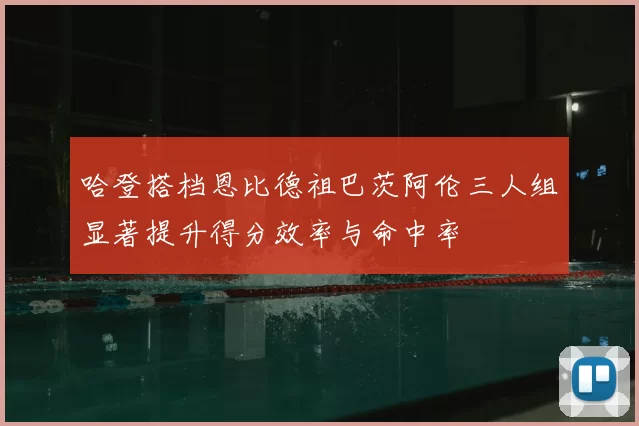 哈登搭档恩比德祖巴茨阿伦三人组显著提升得分效率与命中率
