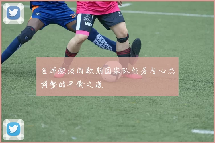 吕焯毅谈间歇期国家队任务与心态调整的平衡之道