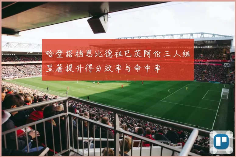 哈登搭档恩比德祖巴茨阿伦三人组显著提升得分效率与命中率