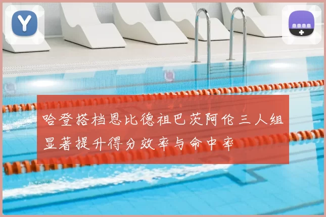 哈登搭档恩比德祖巴茨阿伦三人组显著提升得分效率与命中率