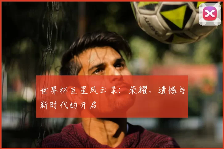 世界杯巨星风云录:荣耀、遗憾与新时代的开启