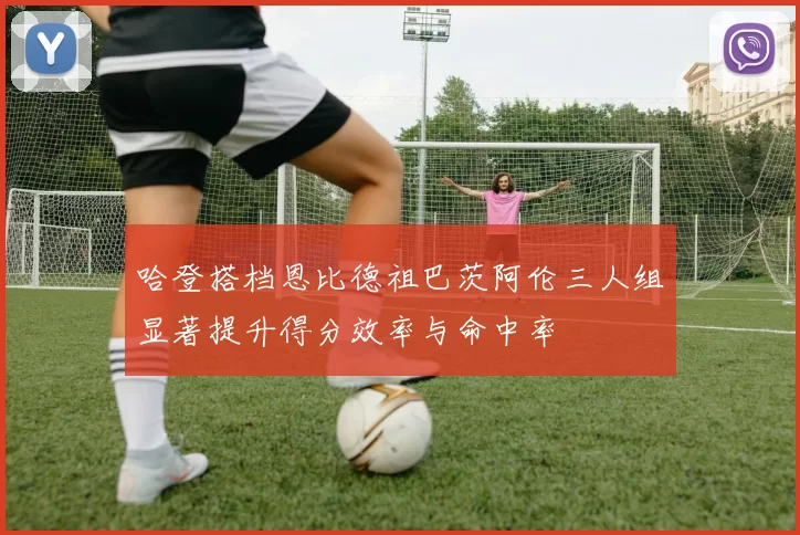 哈登搭档恩比德祖巴茨阿伦三人组显著提升得分效率与命中率