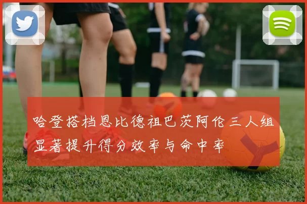 哈登搭档恩比德祖巴茨阿伦三人组显著提升得分效率与命中率