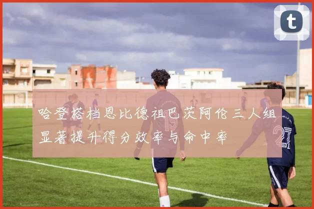 哈登搭档恩比德祖巴茨阿伦三人组显著提升得分效率与命中率