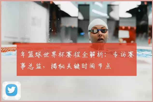 年篮球世界杯赛程全解析:专访赛事总监,揭秘关键时间节点
