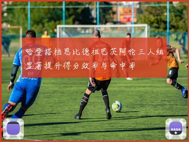 哈登搭档恩比德祖巴茨阿伦三人组显著提升得分效率与命中率