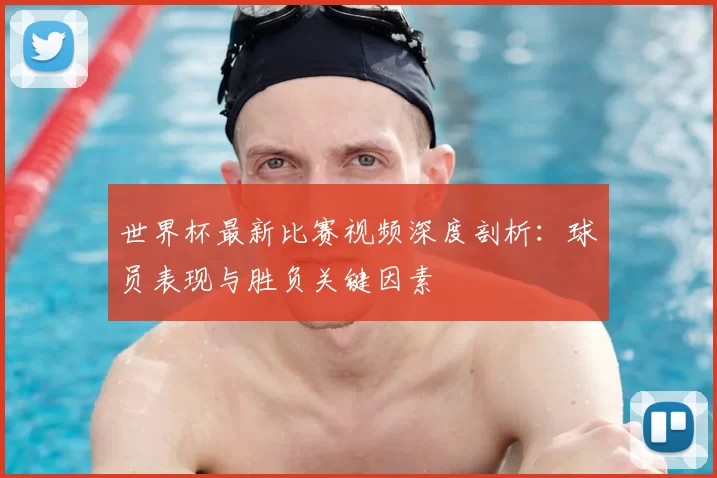世界杯最新比赛视频深度剖析:球员表现与胜负关键因素