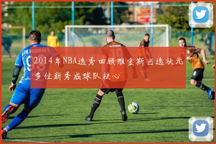 2014年NBA选秀回顾维金斯当选状元多位新秀成球队核心