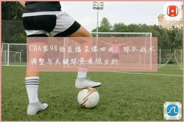 CBA第98场直播录像回放:球队战术调整与关键球员表现分析