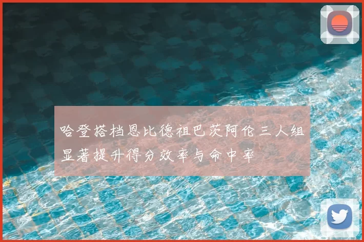 哈登搭档恩比德祖巴茨阿伦三人组显著提升得分效率与命中率
