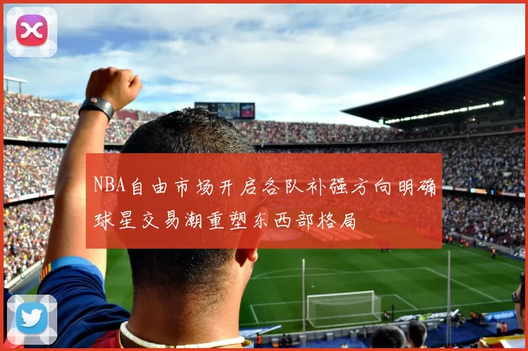 NBA自由市场开启各队补强方向明确球星交易潮重塑东西部格局
