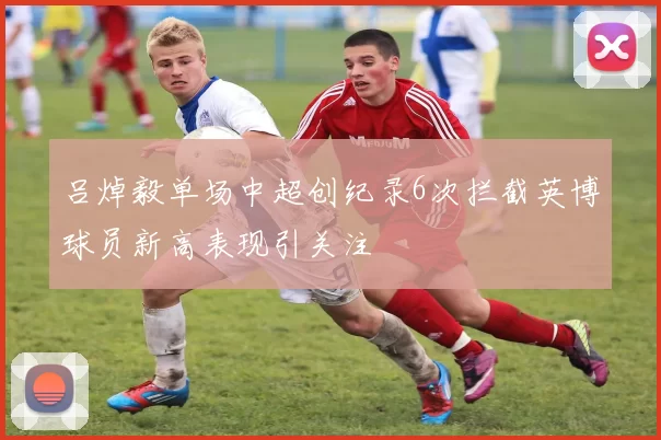 吕焯毅单场中超创纪录6次拦截英博球员新高表现引关注