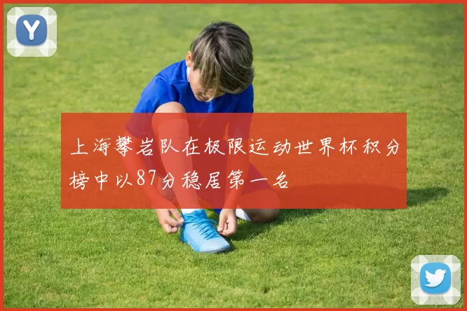 上海攀岩队在极限运动世界杯积分榜中以87分稳居第一名