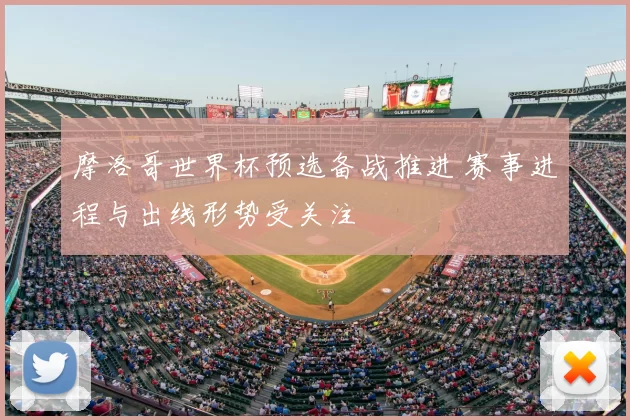 摩洛哥世界杯预选备战推进 赛事进程与出线形势受关注