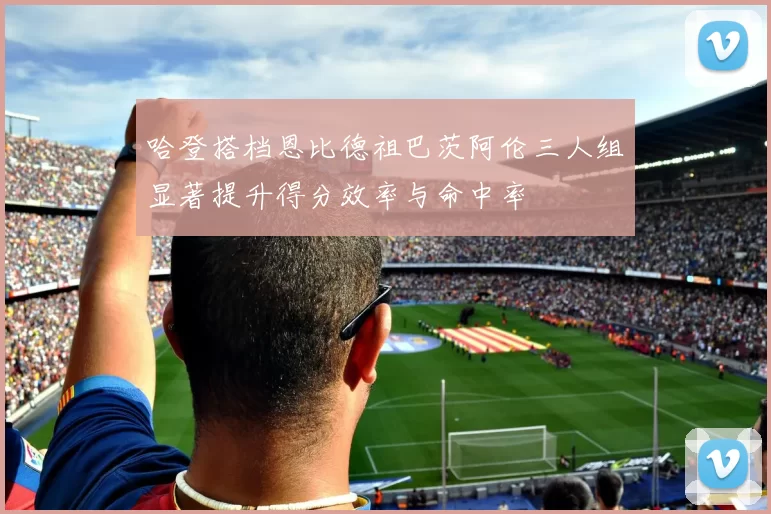 哈登搭档恩比德祖巴茨阿伦三人组显著提升得分效率与命中率