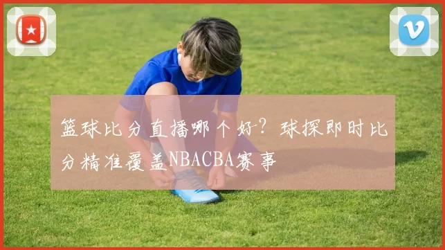 篮球比分直播哪个好？球探即时比分精准覆盖NBACBA赛事