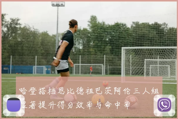 哈登搭档恩比德祖巴茨阿伦三人组显著提升得分效率与命中率