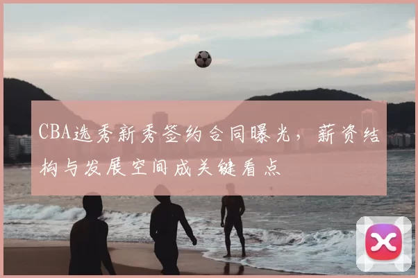 CBA选秀新秀签约合同曝光,薪资结构与发展空间成关键看点