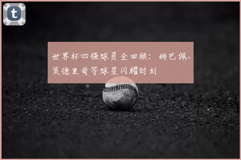 世界杯四强球员全回顾:姆巴佩、莫德里奇等球星闪耀时刻