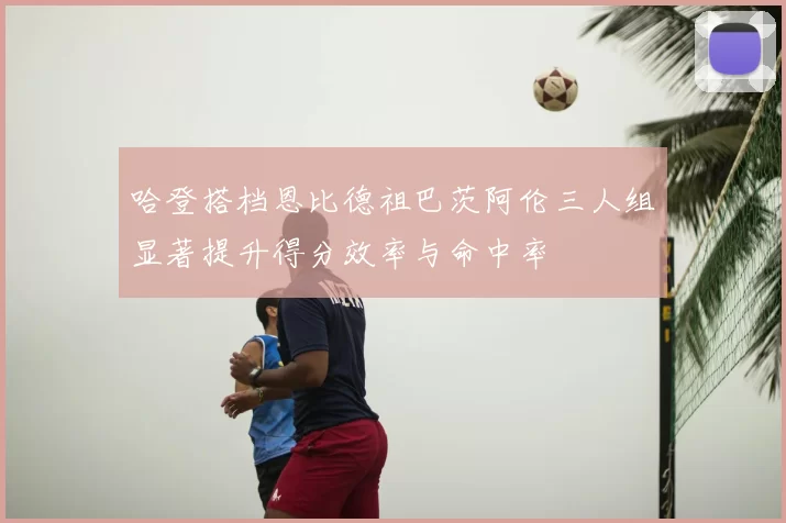 哈登搭档恩比德祖巴茨阿伦三人组显著提升得分效率与命中率