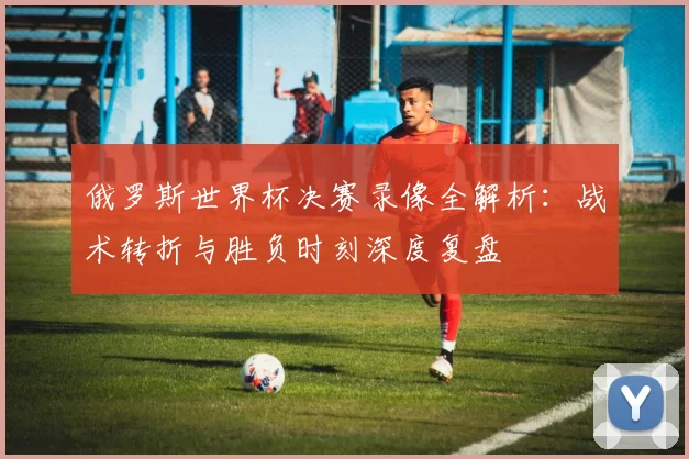 俄罗斯世界杯决赛录像全解析:战术转折与胜负时刻深度复盘