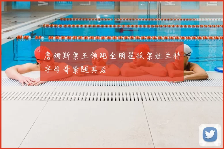 詹姆斯票王领跑全明星投票杜兰特字母哥紧随其后