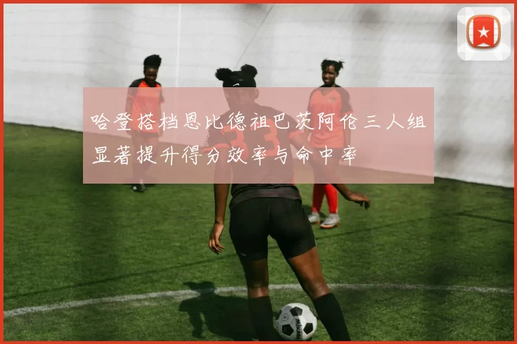 哈登搭档恩比德祖巴茨阿伦三人组显著提升得分效率与命中率