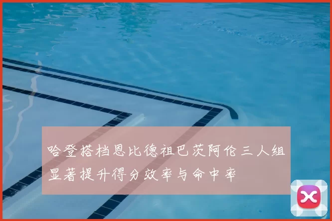 哈登搭档恩比德祖巴茨阿伦三人组显著提升得分效率与命中率