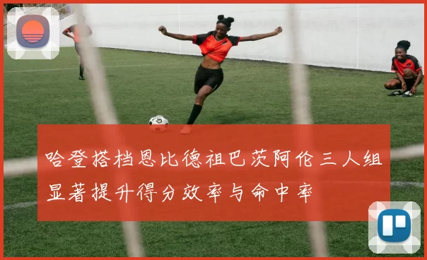 哈登搭档恩比德祖巴茨阿伦三人组显著提升得分效率与命中率