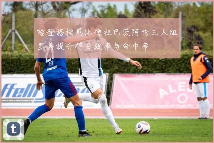 哈登搭档恩比德祖巴茨阿伦三人组显著提升得分效率与命中率