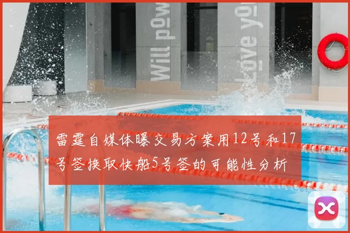 雷霆自媒体曝交易方案用12号和17号签换取快船5号签的可能性分析