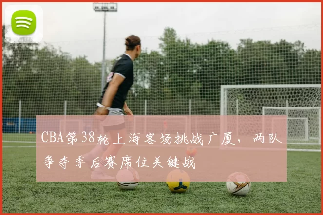 CBA第38轮上海客场挑战广厦,两队争夺季后赛席位关键战