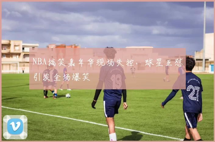 NBA搞笑嘉年华现场失控,球星互怼引发全场爆笑