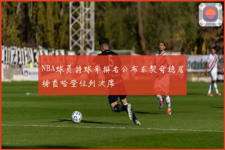 NBA球员持球率排名公布东契奇稳居榜首哈登位列次席
