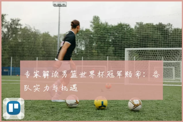 专家解读男篮世界杯冠军赔率:各队实力与机遇