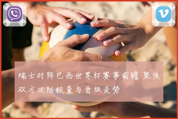 瑞士对阵巴西世界杯赛事前瞻 聚焦双方攻防较量与晋级走势