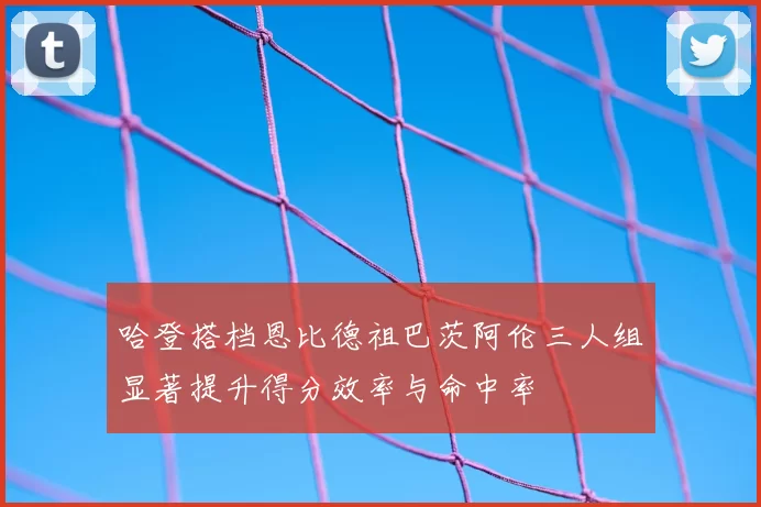 哈登搭档恩比德祖巴茨阿伦三人组显著提升得分效率与命中率
