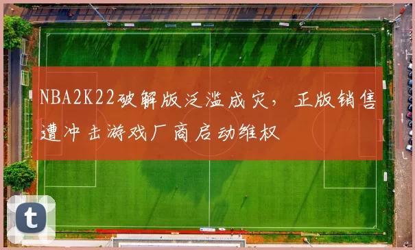 NBA2K22破解版泛滥成灾，正版销售遭冲击游戏厂商启动维权