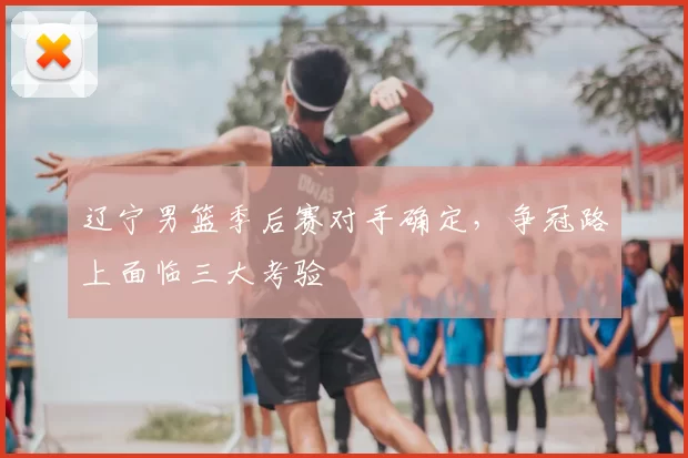 辽宁男篮季后赛对手确定，争冠路上面临三大考验