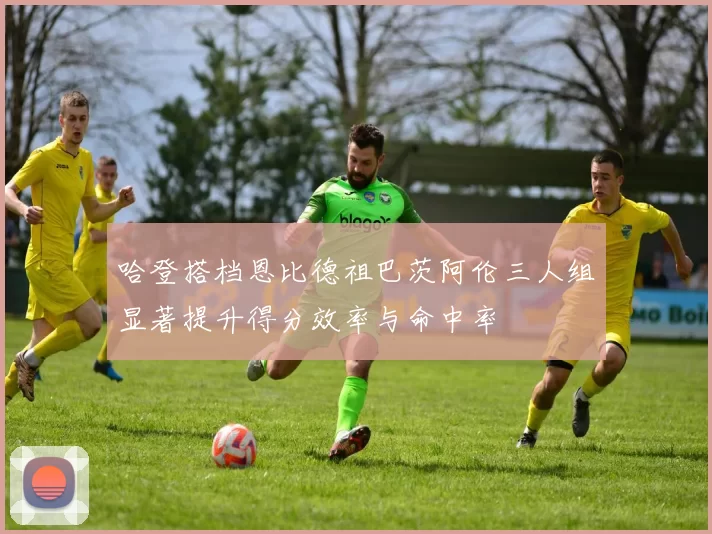 哈登搭档恩比德祖巴茨阿伦三人组显著提升得分效率与命中率
