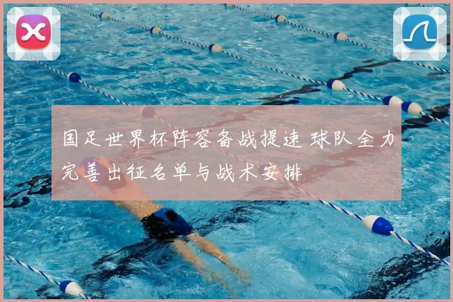 国足世界杯阵容备战提速 球队全力完善出征名单与战术安排