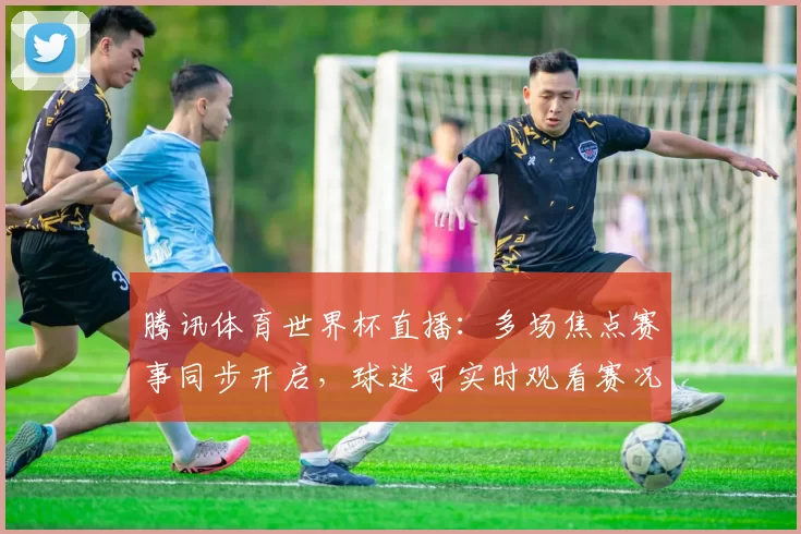 腾讯体育世界杯直播:多场焦点赛事同步开启,球迷可实时观看赛况