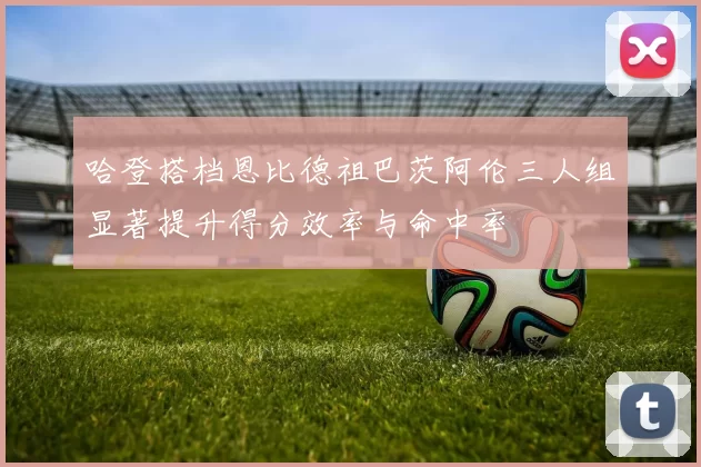 哈登搭档恩比德祖巴茨阿伦三人组显著提升得分效率与命中率