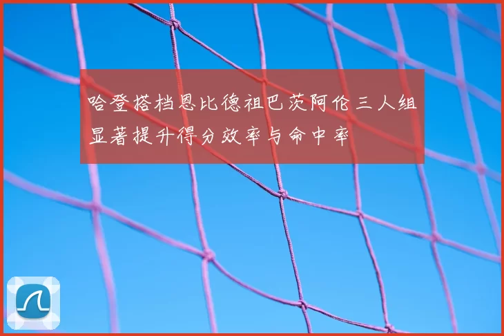 哈登搭档恩比德祖巴茨阿伦三人组显著提升得分效率与命中率