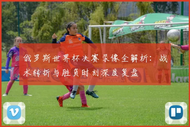 俄罗斯世界杯决赛录像全解析:战术转折与胜负时刻深度复盘