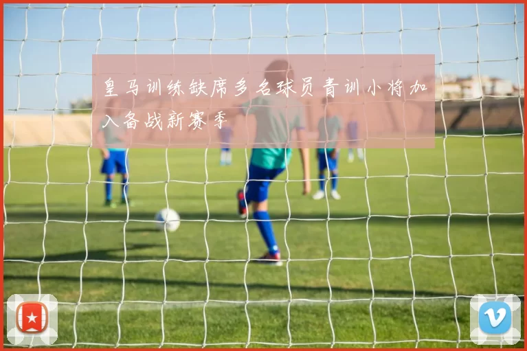 皇马训练缺席多名球员青训小将加入备战新赛季
